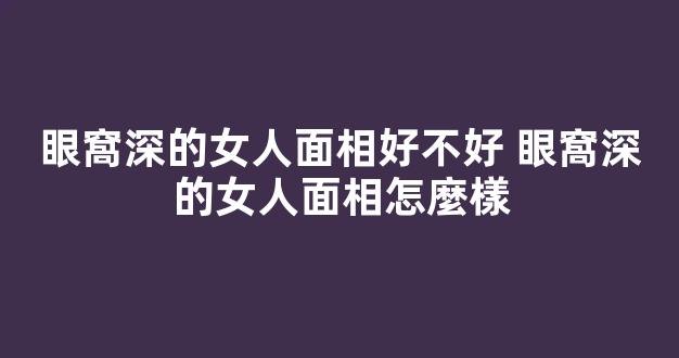 眼窩深的女人面相好不好 眼窩深的女人面相怎麼樣